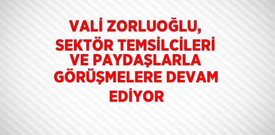 VALİ ZORLUOĞLU, SEKTÖR TEMSİLCİLERİ VE PAYDAŞLARLA GÖRÜŞMELERE DEVAM EDİYOR