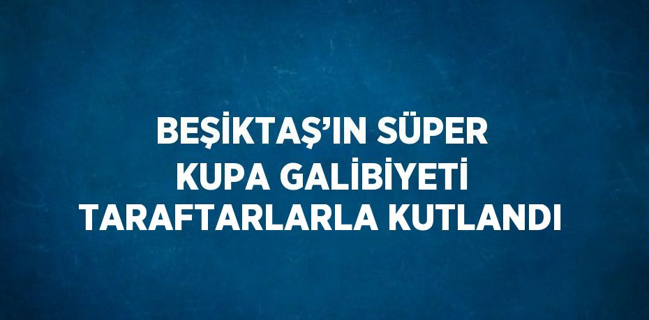 BEŞİKTAŞ’IN SÜPER KUPA GALİBİYETİ TARAFTARLARLA KUTLANDI