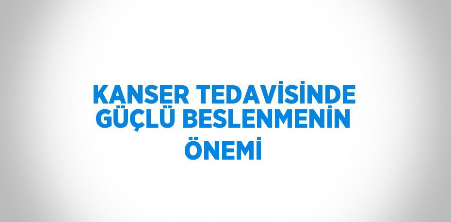 KANSER TEDAVİSİNDE GÜÇLÜ BESLENMENİN ÖNEMİ