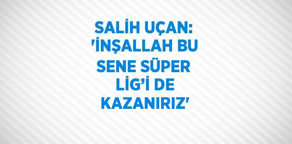 SALİH UÇAN: 'İNŞALLAH BU SENE SÜPER LİG’İ DE KAZANIRIZ'