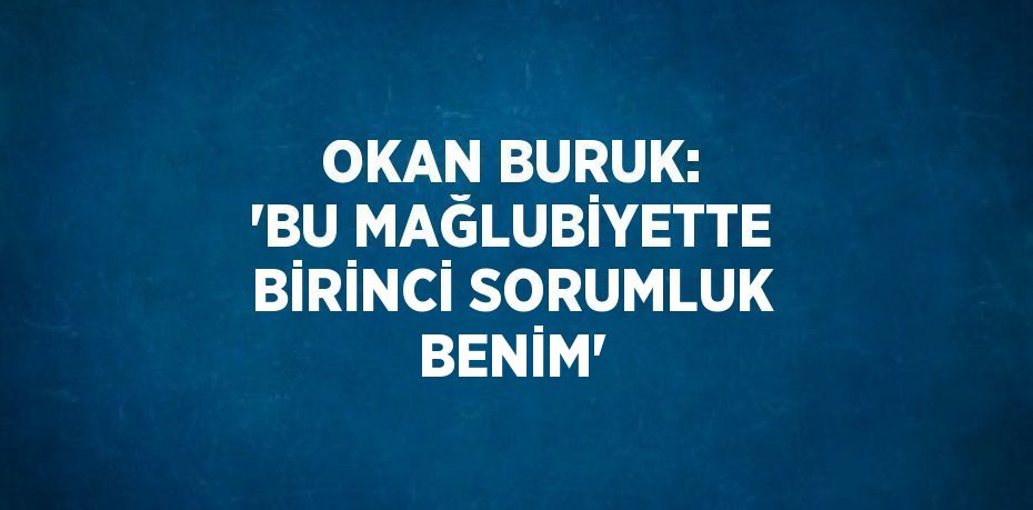 OKAN BURUK: 'BU MAĞLUBİYETTE BİRİNCİ SORUMLUK BENİM'