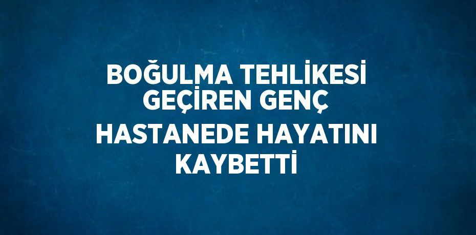 BOĞULMA TEHLİKESİ GEÇİREN GENÇ HASTANEDE HAYATINI KAYBETTİ