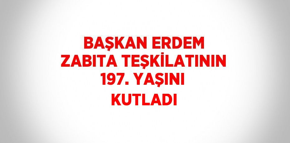 BAŞKAN ERDEM ZABITA TEŞKİLATININ 197. YAŞINI KUTLADI