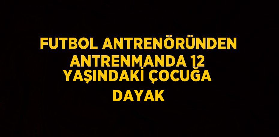 FUTBOL ANTRENÖRÜNDEN ANTRENMANDA 12 YAŞINDAKİ ÇOCUĞA DAYAK