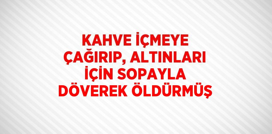 KAHVE İÇMEYE ÇAĞIRIP, ALTINLARI İÇİN SOPAYLA DÖVEREK ÖLDÜRMÜŞ