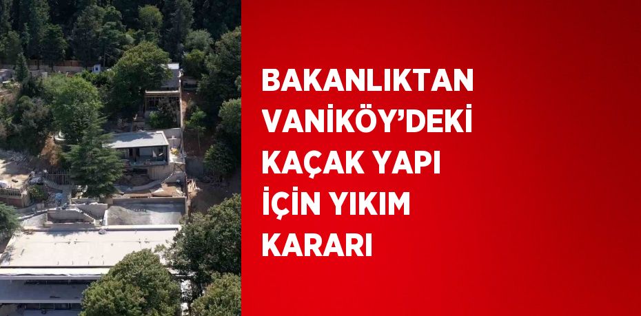 BAKANLIKTAN VANİKÖY’DEKİ KAÇAK YAPI İÇİN YIKIM KARARI