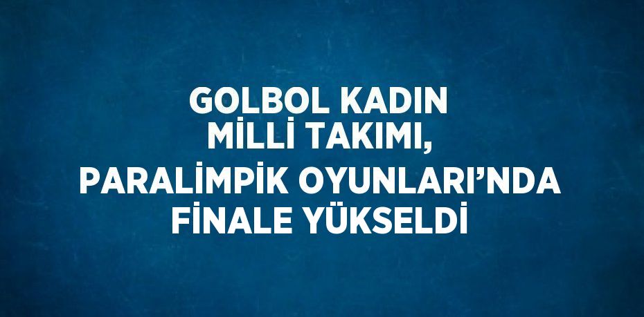 GOLBOL KADIN MİLLİ TAKIMI, PARALİMPİK OYUNLARI’NDA FİNALE YÜKSELDİ