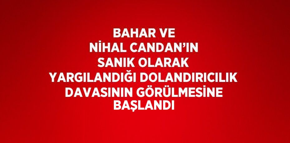 BAHAR VE NİHAL CANDAN’IN SANIK OLARAK YARGILANDIĞI DOLANDIRICILIK DAVASININ GÖRÜLMESİNE BAŞLANDI