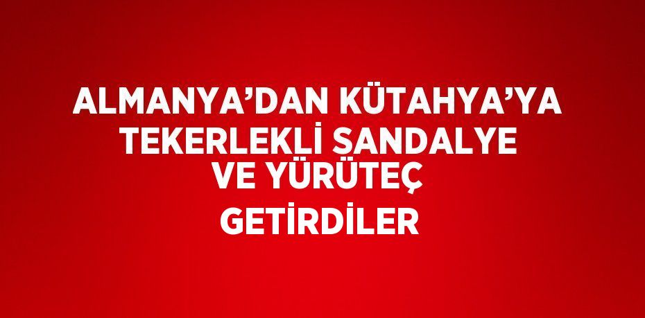 ALMANYA’DAN KÜTAHYA’YA TEKERLEKLİ SANDALYE VE YÜRÜTEÇ GETİRDİLER