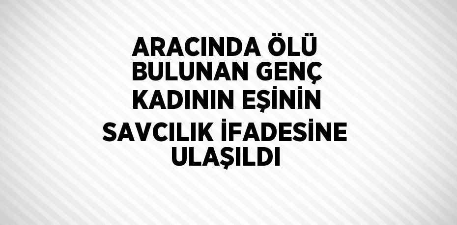 ARACINDA ÖLÜ BULUNAN GENÇ KADININ EŞİNİN SAVCILIK İFADESİNE ULAŞILDI