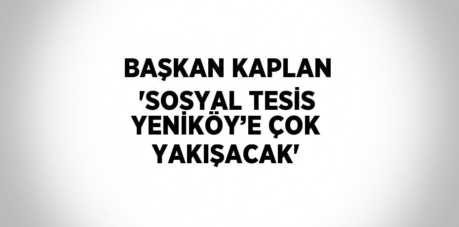 BAŞKAN KAPLAN 'SOSYAL TESİS YENİKÖY’E ÇOK YAKIŞACAK'