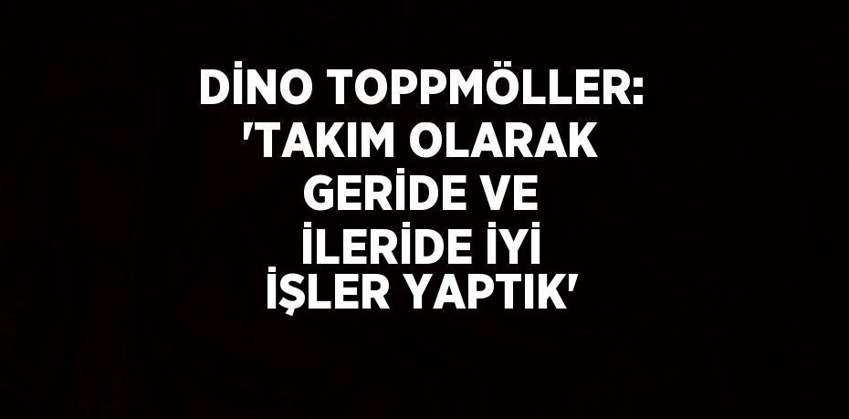 DİNO TOPPMÖLLER: 'TAKIM OLARAK GERİDE VE İLERİDE İYİ İŞLER YAPTIK'