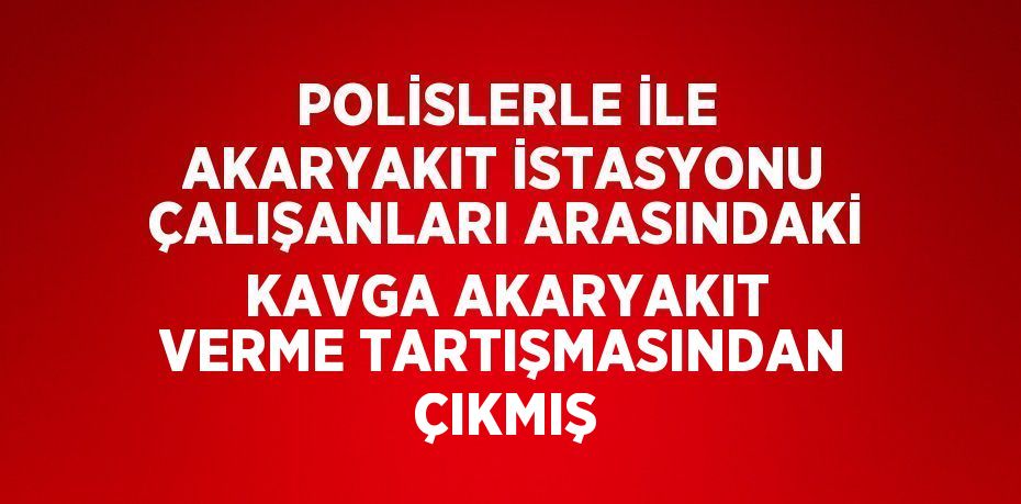 POLİSLERLE İLE AKARYAKIT İSTASYONU ÇALIŞANLARI ARASINDAKİ KAVGA AKARYAKIT VERME TARTIŞMASINDAN ÇIKMIŞ