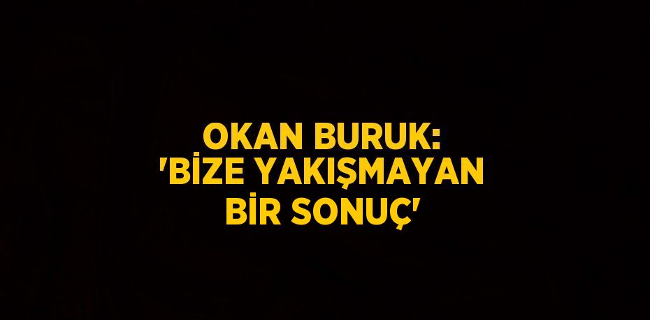 OKAN BURUK: 'BİZE YAKIŞMAYAN BİR SONUÇ'