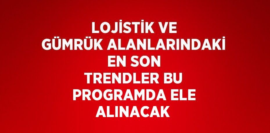 LOJİSTİK VE GÜMRÜK ALANLARINDAKİ EN SON TRENDLER BU PROGRAMDA ELE ALINACAK