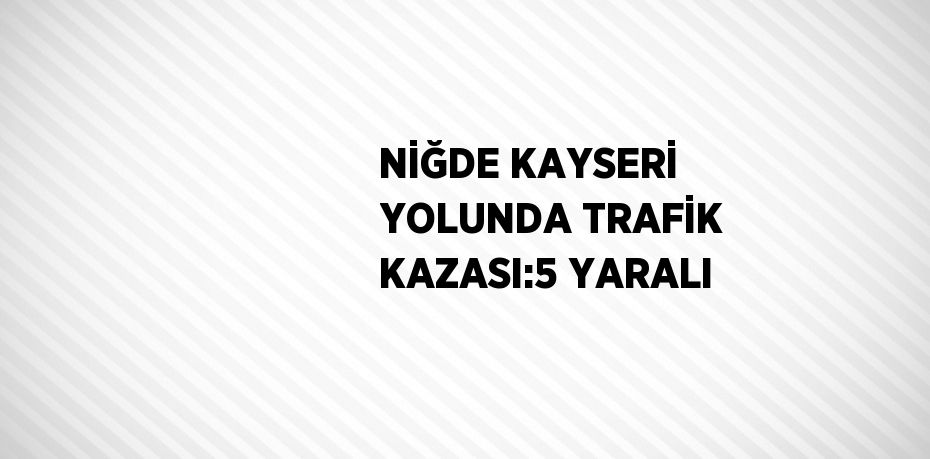 NİĞDE KAYSERİ YOLUNDA TRAFİK KAZASI:5 YARALI