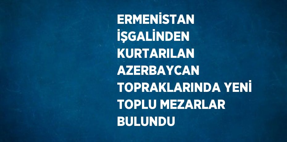 ERMENİSTAN İŞGALİNDEN KURTARILAN AZERBAYCAN TOPRAKLARINDA YENİ TOPLU MEZARLAR BULUNDU