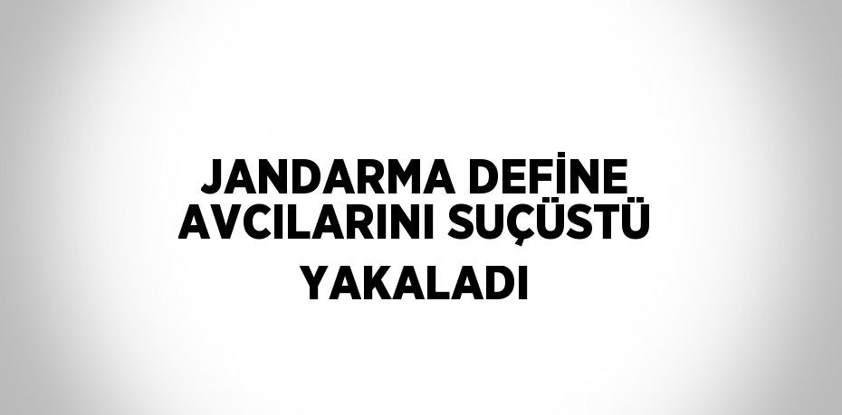 JANDARMA DEFİNE AVCILARINI SUÇÜSTÜ YAKALADI