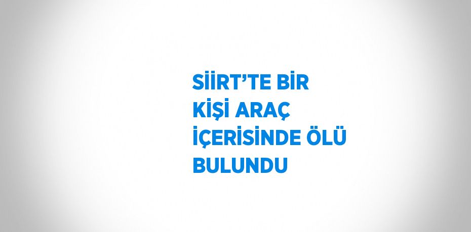 SİİRT’TE BİR KİŞİ ARAÇ İÇERİSİNDE ÖLÜ BULUNDU