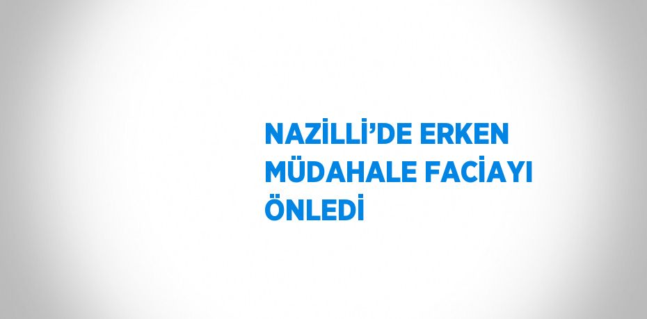 NAZİLLİ’DE ERKEN MÜDAHALE FACİAYI ÖNLEDİ