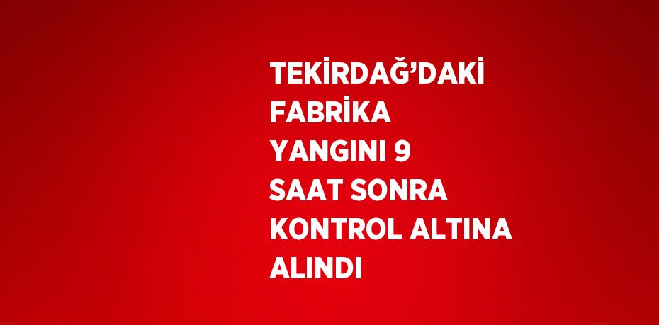 TEKİRDAĞ’DAKİ FABRİKA YANGINI 9 SAAT SONRA KONTROL ALTINA ALINDI