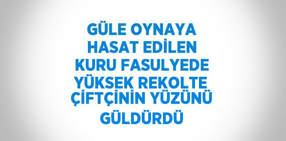 GÜLE OYNAYA HASAT EDİLEN KURU FASULYEDE YÜKSEK REKOLTE ÇİFTÇİNİN YÜZÜNÜ GÜLDÜRDÜ