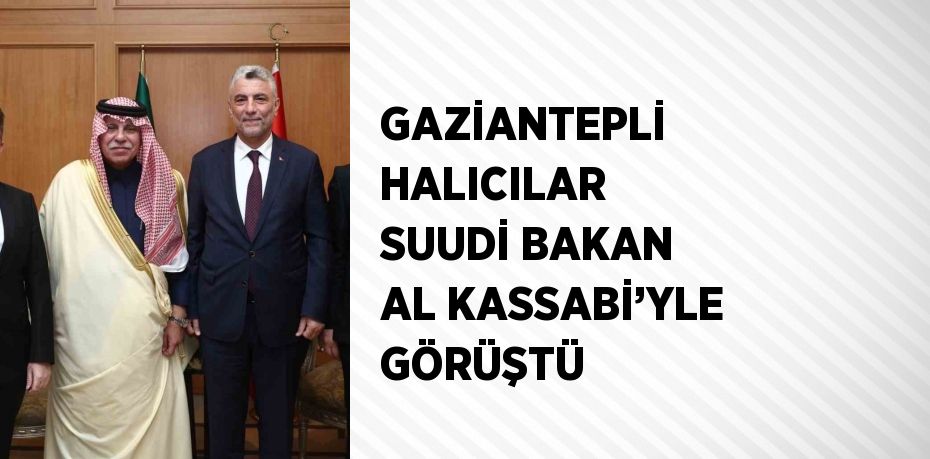 GAZİANTEPLİ HALICILAR SUUDİ BAKAN AL KASSABİ’YLE GÖRÜŞTÜ