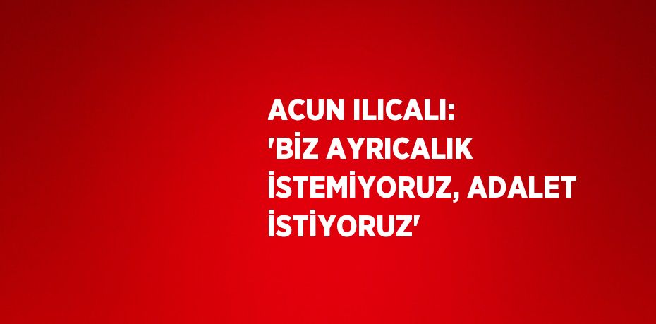 ACUN ILICALI: 'BİZ AYRICALIK İSTEMİYORUZ, ADALET İSTİYORUZ'