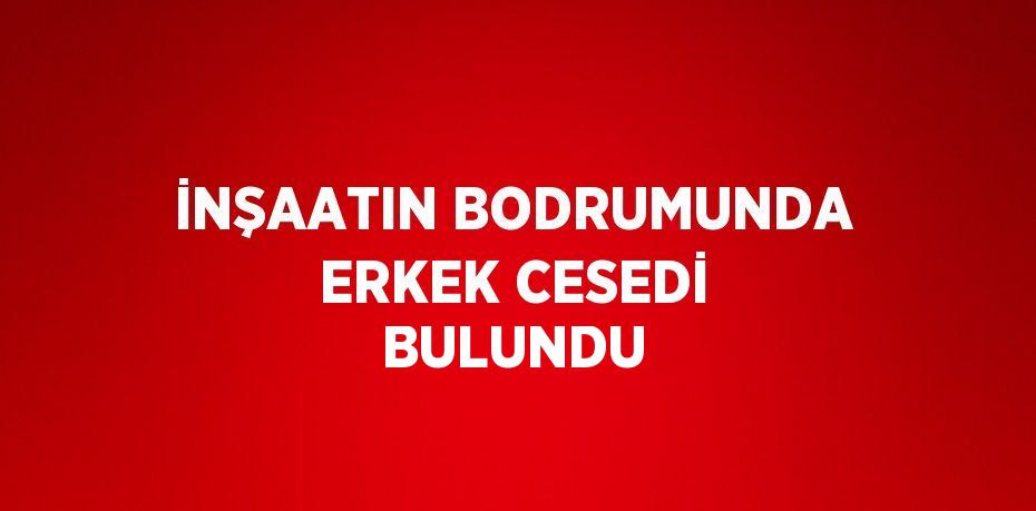 İNŞAATIN BODRUMUNDA ERKEK CESEDİ BULUNDU