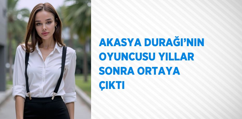 AKASYA DURAĞI’NIN OYUNCUSU YILLAR SONRA ORTAYA ÇIKTI