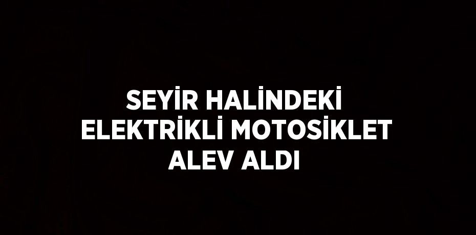 SEYİR HALİNDEKİ ELEKTRİKLİ MOTOSİKLET ALEV ALDI