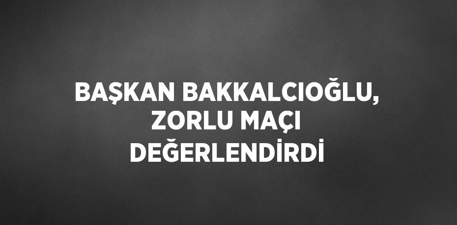 BAŞKAN BAKKALCIOĞLU, ZORLU MAÇI DEĞERLENDİRDİ