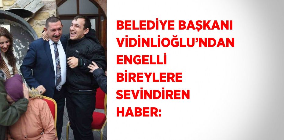 BELEDİYE BAŞKANI VİDİNLİOĞLU’NDAN ENGELLİ BİREYLERE SEVİNDİREN HABER: