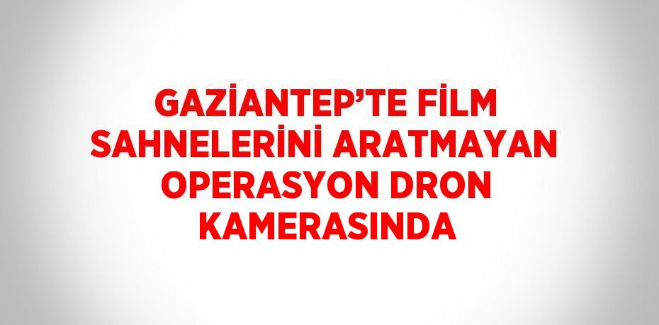 GAZİANTEP’TE FİLM SAHNELERİNİ ARATMAYAN OPERASYON DRON KAMERASINDA