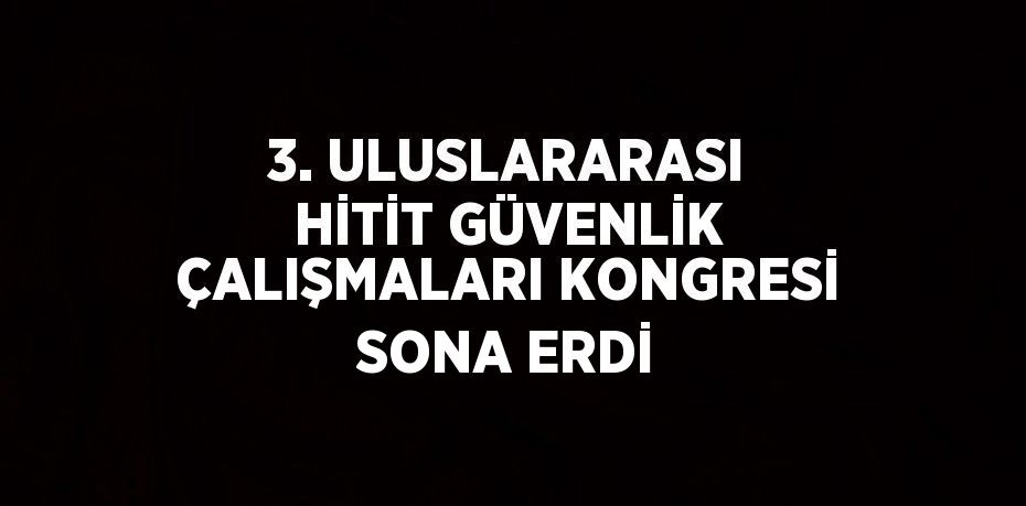 3. ULUSLARARASI HİTİT GÜVENLİK ÇALIŞMALARI KONGRESİ SONA ERDİ