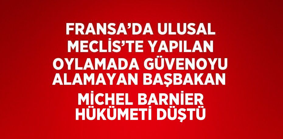 FRANSA’DA ULUSAL MECLİS’TE YAPILAN OYLAMADA GÜVENOYU ALAMAYAN BAŞBAKAN MİCHEL BARNİER HÜKÜMETİ DÜŞTÜ