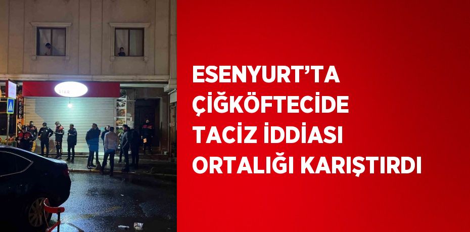 ESENYURT’TA ÇİĞKÖFTECİDE TACİZ İDDİASI ORTALIĞI KARIŞTIRDI