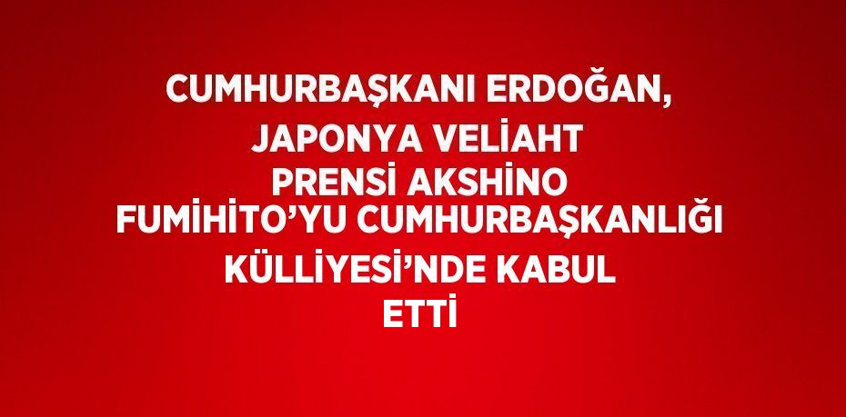 CUMHURBAŞKANI ERDOĞAN, JAPONYA VELİAHT PRENSİ AKSHİNO FUMİHİTO’YU CUMHURBAŞKANLIĞI KÜLLİYESİ’NDE KABUL ETTİ