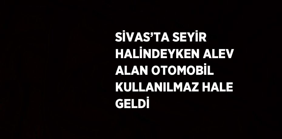 SİVAS’TA SEYİR HALİNDEYKEN ALEV ALAN OTOMOBİL KULLANILMAZ HALE GELDİ