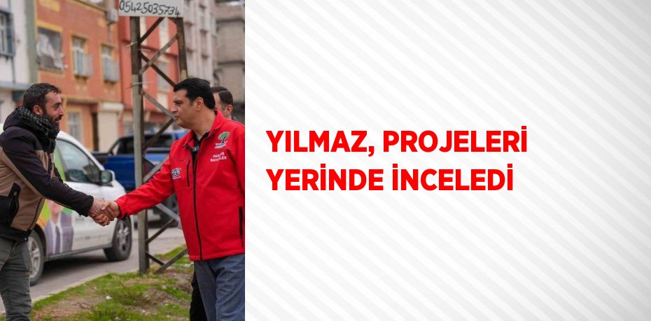 YILMAZ, PROJELERİ YERİNDE İNCELEDİ