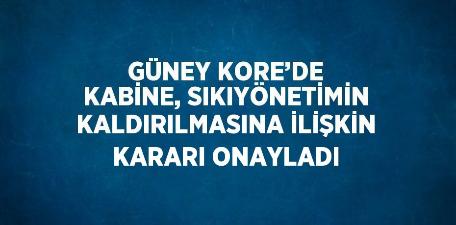 GÜNEY KORE’DE KABİNE, SIKIYÖNETİMİN KALDIRILMASINA İLİŞKİN KARARI ONAYLADI