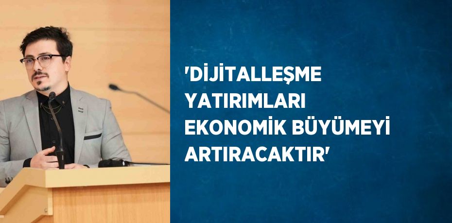 'DİJİTALLEŞME YATIRIMLARI EKONOMİK BÜYÜMEYİ ARTIRACAKTIR'