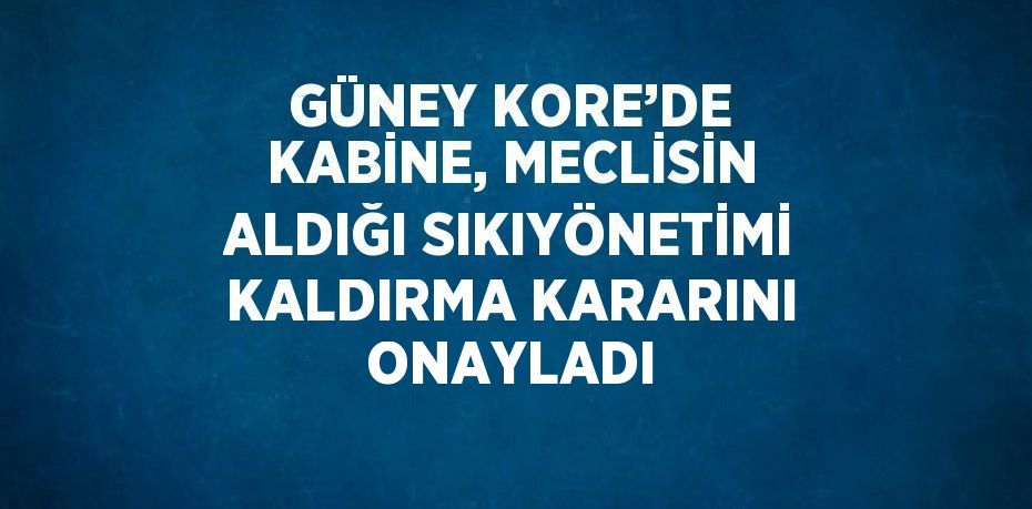 GÜNEY KORE’DE KABİNE, MECLİSİN ALDIĞI SIKIYÖNETİMİ KALDIRMA KARARINI ONAYLADI