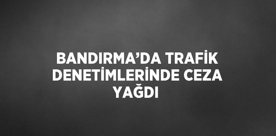 BANDIRMA’DA TRAFİK DENETİMLERİNDE CEZA YAĞDI