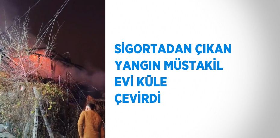 SİGORTADAN ÇIKAN YANGIN MÜSTAKİL EVİ KÜLE ÇEVİRDİ