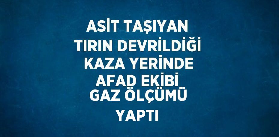 ASİT TAŞIYAN TIRIN DEVRİLDİĞİ KAZA YERİNDE AFAD EKİBİ GAZ ÖLÇÜMÜ YAPTI