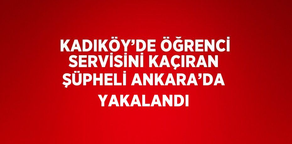 KADIKÖY’DE ÖĞRENCİ SERVİSİNİ KAÇIRAN ŞÜPHELİ ANKARA’DA YAKALANDI