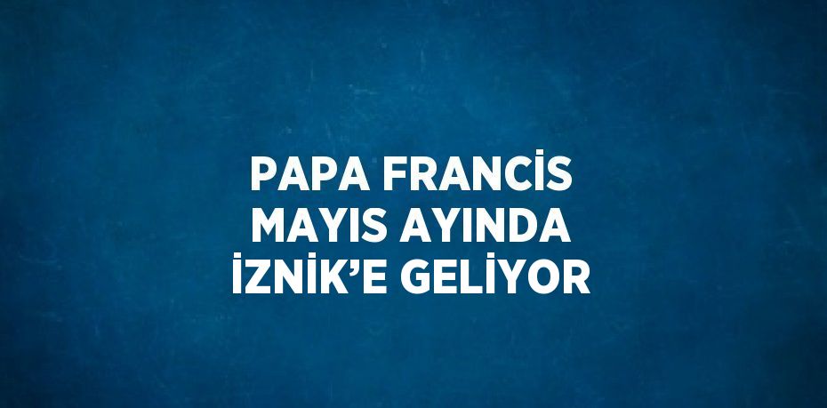 PAPA FRANCİS MAYIS AYINDA İZNİK’E GELİYOR