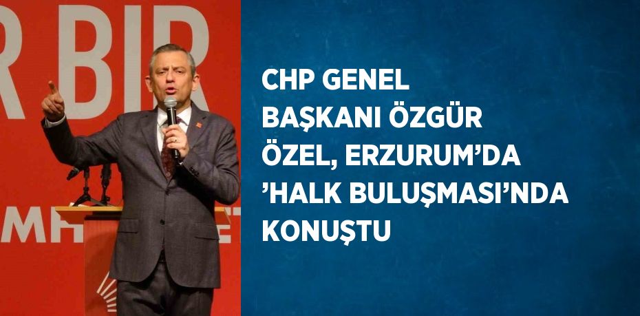 CHP GENEL BAŞKANI ÖZGÜR ÖZEL, ERZURUM’DA ’HALK BULUŞMASI’NDA KONUŞTU