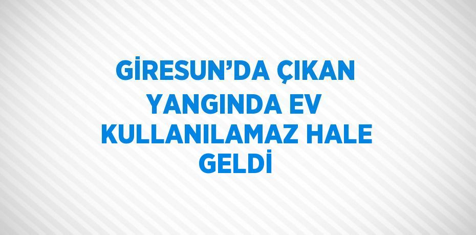 GİRESUN’DA ÇIKAN YANGINDA EV KULLANILAMAZ HALE GELDİ